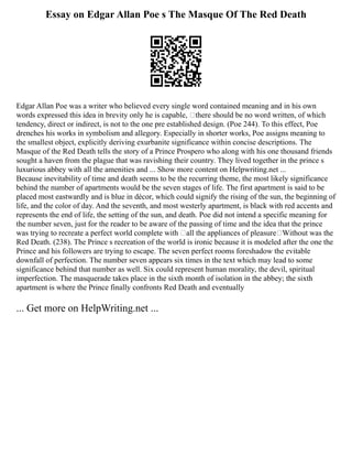 Essay on Edgar Allan Poe s The Masque Of The Red Death
Edgar Allan Poe was a writer who believed every single word contained meaning and in his own
words expressed this idea in brevity only he is capable, there should be no word written, of which
tendency, direct or indirect, is not to the one pre established design. (Poe 244). To this effect, Poe
drenches his works in symbolism and allegory. Especially in shorter works, Poe assigns meaning to
the smallest object, explicitly deriving exurbanite significance within concise descriptions. The
Masque of the Red Death tells the story of a Prince Prospero who along with his one thousand friends
sought a haven from the plague that was ravishing their country. They lived together in the prince s
luxurious abbey with all the amenities and ... Show more content on Helpwriting.net ...
Because inevitability of time and death seems to be the recurring theme, the most likely significance
behind the number of apartments would be the seven stages of life. The first apartment is said to be
placed most eastwardly and is blue in décor, which could signify the rising of the sun, the beginning of
life, and the color of day. And the seventh, and most westerly apartment, is black with red accents and
represents the end of life, the setting of the sun, and death. Poe did not intend a specific meaning for
the number seven, just for the reader to be aware of the passing of time and the idea that the prince
was trying to recreate a perfect world complete with all the appliances of pleasure Without was the
Red Death. (238). The Prince s recreation of the world is ironic because it is modeled after the one the
Prince and his followers are trying to escape. The seven perfect rooms foreshadow the evitable
downfall of perfection. The number seven appears six times in the text which may lead to some
significance behind that number as well. Six could represent human morality, the devil, spiritual
imperfection. The masquerade takes place in the sixth month of isolation in the abbey; the sixth
apartment is where the Prince finally confronts Red Death and eventually
... Get more on HelpWriting.net ...
 