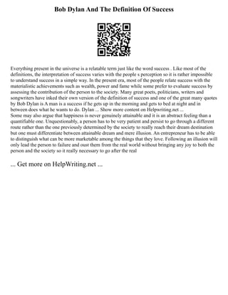 Bob Dylan And The Definition Of Success
Everything present in the universe is a relatable term just like the word success . Like most of the
definitions, the interpretation of success varies with the people s perception so it is rather impossible
to understand success in a simple way. In the present era, most of the people relate success with the
materialistic achievements such as wealth, power and fame while some prefer to evaluate success by
assessing the contribution of the person to the society. Many great poets, politicians, writers and
songwriters have inked their own version of the definition of success and one of the great many quotes
by Bob Dylan is A man is a success if he gets up in the morning and gets to bed at night and in
between does what he wants to do. Dylan ... Show more content on Helpwriting.net ...
Some may also argue that happiness is never genuinely attainable and it is an abstract feeling than a
quantifiable one. Unquestionably, a person has to be very patient and persist to go through a different
route rather than the one previously determined by the society to really reach their dream destination
but one must differentiate between attainable dream and mere illusion. An entrepreneur has to be able
to distinguish what can be more marketable among the things that they love. Following an illusion will
only lead the person to failure and oust them from the real world without bringing any joy to both the
person and the society so it really necessary to go after the real
... Get more on HelpWriting.net ...
 