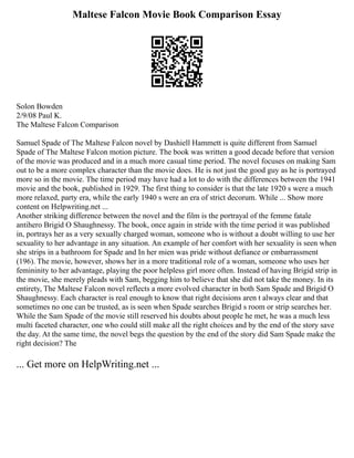 Maltese Falcon Movie Book Comparison Essay
Solon Bowden
2/9/08 Paul K.
The Maltese Falcon Comparison
Samuel Spade of The Maltese Falcon novel by Dashiell Hammett is quite different from Samuel
Spade of The Maltese Falcon motion picture. The book was written a good decade before that version
of the movie was produced and in a much more casual time period. The novel focuses on making Sam
out to be a more complex character than the movie does. He is not just the good guy as he is portrayed
more so in the movie. The time period may have had a lot to do with the differences between the 1941
movie and the book, published in 1929. The first thing to consider is that the late 1920 s were a much
more relaxed, party era, while the early 1940 s were an era of strict decorum. While ... Show more
content on Helpwriting.net ...
Another striking difference between the novel and the film is the portrayal of the femme fatale
antihero Brigid O Shaughnessy. The book, once again in stride with the time period it was published
in, portrays her as a very sexually charged woman, someone who is without a doubt willing to use her
sexuality to her advantage in any situation. An example of her comfort with her sexuality is seen when
she strips in a bathroom for Spade and In her mien was pride without defiance or embarrassment
(196). The movie, however, shows her in a more traditional role of a woman, someone who uses her
femininity to her advantage, playing the poor helpless girl more often. Instead of having Brigid strip in
the movie, she merely pleads with Sam, begging him to believe that she did not take the money. In its
entirety, The Maltese Falcon novel reflects a more evolved character in both Sam Spade and Brigid O
Shaughnessy. Each character is real enough to know that right decisions aren t always clear and that
sometimes no one can be trusted, as is seen when Spade searches Brigid s room or strip searches her.
While the Sam Spade of the movie still reserved his doubts about people he met, he was a much less
multi faceted character, one who could still make all the right choices and by the end of the story save
the day. At the same time, the novel begs the question by the end of the story did Sam Spade make the
right decision? The
... Get more on HelpWriting.net ...
 