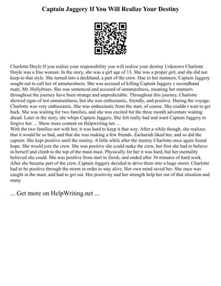 Captain Jaggery If You Will Realize Your Destiny
Charlotte Doyle If you realize your responsibility you will realize your destiny Unknown Charlotte
Doyle was a fine woman. In the story, she was a girl age of 13. She was a proper girl, and she did not
keep to that style. She turned into a deckhand, a part of the crew. Due to her manners, Captain Jaggery
sought out to call her of unnaturalness. She was accused of killing Captain Jaggery s secondhand
mate, Mr. Hollybrass. She was sentenced and accused of unnaturalness, meaning her manners
throughout the journey have been strange and unpredictable. Throughout this journey, Charlotte
showed signs of not unnaturalness, but she was enthusiastic, friendly, and positive. During the voyage,
Charlotte was very enthusiastic. She was enthusiastic from the start, of course. She couldn t wait to get
back. She was waiting for two families, and she was excited for the three month adventure waiting
ahead. Later in the story, she whips Captain Jaggery. She felt really bad and want Captain Jaggery to
forgive her. ... Show more content on Helpwriting.net ...
With the two families not with her, it was hard to keep it that way. After a while though, she realizes
that it would be so bad, and that she was making a few friends. Zachariah liked her, and so did the
captain. She kept positive until the mutiny. A little while after the mutiny Charlotte once again found
hope. She would join the crew. She was positive she could make the crew, but first she had to believe
in herself and climb to the top of the main mast. Physically for her it was hard, but her mentality
believed she could. She was positive from start to finish, and ended after 30 minutes of hard work.
After she became part of the crew, Captain Jaggery decided to drive them into a huge storm. Charlotte
had to be positive through the storm in order to stay alive. Her own mind saved her. She once was
caught in the mast, and had to get out. Her positivity and her strength help her out of that situation and
many
... Get more on HelpWriting.net ...
 