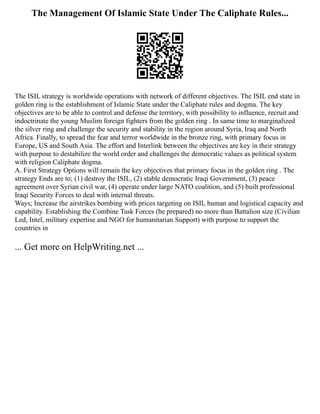 The Management Of Islamic State Under The Caliphate Rules...
The ISIL strategy is worldwide operations with network of different objectives. The ISIL end state in
golden ring is the establishment of Islamic State under the Caliphate rules and dogma. The key
objectives are to be able to control and defense the territory, with possibility to influence, recruit and
indoctrinate the young Muslim foreign fighters from the golden ring . In same time to marginalized
the silver ring and challenge the security and stability in the region around Syria, Iraq and North
Africa. Finally, to spread the fear and terror worldwide in the bronze ring, with primary focus in
Europe, US and South Asia. The effort and Interlink between the objectives are key in their strategy
with purpose to destabilize the world order and challenges the democratic values as political system
with religion Caliphate dogma.
A. First Strategy Options will remain the key objectives that primary focus in the golden ring . The
strategy Ends are to; (1) destroy the ISIL, (2) stable democratic Iraqi Government, (3) peace
agreement over Syrian civil war, (4) operate under large NATO coalition, and (5) built professional
Iraqi Security Forces to deal with internal threats.
Ways; Increase the airstrikes bombing with prices targeting on ISIL human and logistical capacity and
capability. Establishing the Combine Task Forces (be prepared) no more than Battalion size (Civilian
Led, Intel, military expertise and NGO for humanitarian Support) with purpose to support the
countries in
... Get more on HelpWriting.net ...
 