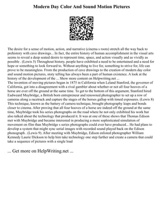 Modern Day Color And Sound Motion Pictures
The desire for a sense of motion, action, and narrative (cinema s roots) stretch all the way back to
prehistory with cave drawings... In fact, the entire history of human accomplishment in the visual arts
seems to reveal a deep seated desire to represent time, space, and action visually and as vividly as
possible . (Lewis 5) Throughout history, people have exhibited a need to be entertained and a need for
hope or something to look forward to. Without anything to live for, something to strive for, life can
prove to be meaningless. From the production of cave drawings to the creation of modern day color
and sound motion pictures, story telling has always been a part of human existence. A look at the
history of the development of the ... Show more content on Helpwriting.net ...
The invention of moving pictures began in 1875 in California when Leland Stanford, the governor of
California, got into a disagreement with a rival gambler about whether or not all four hooves of a
horse are ever off the ground at the same time. To get to the bottom of this argument, Stanford hired
Eadweard Muybridge, a British born entrepreneur and renowned photographer to set up a row of
cameras along a racetrack and capture the stages of the horses gallop with timed exposures. (Lewis 8)
This technique, known as the battery of camera technique, brought photography leaps and bonds
closer to cinema. After proving that all four hooves of a horse are indeed off the ground at the same
time, Muybridge took his series photographs on the road where he not only exhibited his work but
also talked about the technology that produced it. It was at one of these shows that Thomas Edison
met with Muybridge and became interested in producing a more sophisticated simulation of
movement on film than Muybridge s series photographs could ever have produced... He had plans to
develop a system that might sync serial images with recorded sound played back on the Edison
phonograph . (Lewis 9). After meeting with Muybridge, Edison enlisted photographer William
Kennedy Laurie Dickson to help him take technology one step further and create a camera that could
take a sequence of pictures with a single load
... Get more on HelpWriting.net ...
 
