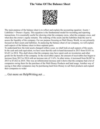 The Value Of The Balance Sheet
The main purpose of the balance sheet is to reflect and explain the accounting equation: Assets =
Liabilities + Owner s Equity. This equation is the fundamental model for recording and reporting
transactions. It is essentially useful for showing what the company owns, what the company owes, and
what does the owner s equity remains. The ordering of the assets and the liabilities help the user to
assess the liquidity of the company. For our purpose focusing on Walt Disney World, we are primarily
focused on their assets and liabilities. In analyzing the balance sheet of our company, we will explain
each aspects of the balance sheet in three separate parts.
To understand how the total assets changed within a year, we shall look at each aspects of the assets.
In the cash and cash equivalent, we have seen that the cash in hand decreased in 2013 from $3,931 to
$3,421 in 2014. This shall shows that the company may have spent cash on inventories and other
goods for the benefit of the company. In the receivables aspect, the amount of receivables has begun to
increase from 2013 to 2014 with an increase rate of 11.6%. In other terms, it increased from $6,967 in
2013 to $7,822 in 2014. This was an infinitesimal increase and it shows that the company had a lot of
companies owing them for the purchase of the Walt Disney Products and land usage. Another way of
saying is that other companies may be purchasing land from Disney to sell their products and expand
their companies to wider
... Get more on HelpWriting.net ...
 