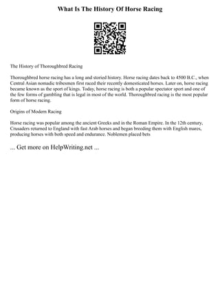 What Is The History Of Horse Racing
The History of Thoroughbred Racing
Thoroughbred horse racing has a long and storied history. Horse racing dates back to 4500 B.C., when
Central Asian nomadic tribesmen first raced their recently domesticated horses. Later on, horse racing
became known as the sport of kings. Today, horse racing is both a popular spectator sport and one of
the few forms of gambling that is legal in most of the world. Thoroughbred racing is the most popular
form of horse racing.
Origins of Modern Racing
Horse racing was popular among the ancient Greeks and in the Roman Empire. In the 12th century,
Crusaders returned to England with fast Arab horses and began breeding them with English mares,
producing horses with both speed and endurance. Noblemen placed bets
... Get more on HelpWriting.net ...
 
