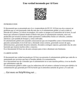 Una verdad incomoda por Al Gore
INTRODUCCION
El documental que es presentado por el ex vicepresidente de EE.UU Al Gore nos da a conocer un
problema que se está generando cada día más que es el calentamiento global, el cual se debe al
Dióxido de Carbono y el efecto invernadero, los cuales se atrapan en la atmosfera de la tierra, la cual
hacen que calienten el planeta donde al liberar más gases el calentamiento aumenta; estos son
producidos por nosotros mismos cuando quemamos combustibles fósiles en vehículos, centrales
eléctricas y por perdida de bosques y zonas cultivadas.
El calentamiento global está causando consecuencias que son irreparables como el derretimiento de
glaciales aumentando el nivel del mar y afectando zonas costeras, generando escases de agua,
deforestaciones, generando desastres naturales, llevando a extinguir especies, generando olas de calor
haciendo que mueran muchos niños y mayores.
En el documental Al Gore nos da unos consejos para evitar o disminuir este fenómeno.
CLARIFICACION
El documental una verdad incomoda por Al Gore nos presenta el calentamiento global que cada día va
aumentando por acciones que hace el hombre debido a la contaminación.
En el documental nos da a entender que el calentamiento no es una cuestión política, si no un desafío
que enfrentamos cada día.
El calentamiento global se debe a que las radiaciones del sol entran a calentar la tierra pero debido a la
contaminación que generada por CO2 ha hecho que la atmosfera aumente de grosor y lo cual está
... Get more on HelpWriting.net ...
 