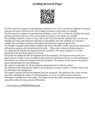 Seedling Research Paper
The first structure to appear in a germinating seedling is a root. This is so that the seedling can acquire
nutrients and water from the soil as well as begin its journey to the surface for sunlight.
The first structure to appear in a germinating seedling is a root. This is so that the seedling can acquire
nutrients and water from the soil as well as begin its journey to the surface for sunlight.
The seedlings should be a color of white. This is due to the fact that the seedlings have not seen any
sunlight previously, preventing the formation of chlorophyll. Once the seedlings are exposed to
sunlight, they can begin to produce chlorophyll and attain their signature green color.
An example of negative gravitropism would be the stem of the plant. Unlike root growth which grows
with gravity and grows downward toward the earth, ... Show more content on Helpwriting.net ...
The sepals are the leaf like development from the receptacle. The sepal s function is to be the
beginning of the first floral aspects of a flower.
The petals are another leaf like development from the receptacle. The function of the petals is to
attract insects in order to carry its pollen to other plants for fertilization (known as cross pollination).
The stamens are another development from the receptacle. The function of the stamen is to produce
spores and sporangia for cross pollination.
The anther is responsible for the development and production of a flower s pollen.
The filament works alongside the anther in the production of a plant s pollen, of which will be used
for fertilization and reproduction.
The carpel is another leaf like development from the receptacle. The function of the carpel is being
part of the reproduction system of a flowering plant, as it acts as a pollen catcher and ovary.
The stigma is another part of the carpel. The stigma catches the pollen and promotes germination of
said pollen within the same species of flowering
... Get more on HelpWriting.net ...
 