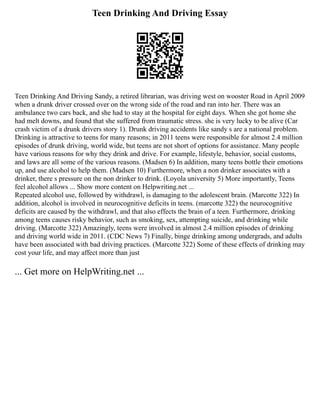 Teen Drinking And Driving Essay
Teen Drinking And Driving Sandy, a retired librarian, was driving west on wooster Road in April 2009
when a drunk driver crossed over on the wrong side of the road and ran into her. There was an
ambulance two cars back, and she had to stay at the hospital for eight days. When she got home she
had melt downs, and found that she suffered from traumatic stress. she is very lucky to be alive (Car
crash victim of a drunk drivers story 1). Drunk driving accidents like sandy s are a national problem.
Drinking is attractive to teens for many reasons; in 2011 teens were responsible for almost 2.4 million
episodes of drunk driving, world wide, but teens are not short of options for assistance. Many people
have various reasons for why they drink and drive. For example, lifestyle, behavior, social customs,
and laws are all some of the various reasons. (Madsen 6) In addition, many teens bottle their emotions
up, and use alcohol to help them. (Madsen 10) Furthermore, when a non drinker associates with a
drinker, there s pressure on the non drinker to drink. (Loyola university 5) More importantly, Teens
feel alcohol allows ... Show more content on Helpwriting.net ...
Repeated alcohol use, followed by withdrawl, is damaging to the adolescent brain. (Marcotte 322) In
addition, alcohol is involved in neurocognitive deficits in teens. (marcotte 322) the neurocognitive
deficits are caused by the withdrawl, and that also effects the brain of a teen. Furthermore, drinking
among teens causes risky behavior, such as smoking, sex, attempting suicide, and drinking while
driving. (Marcotte 322) Amazingly, teens were involved in almost 2.4 million episodes of drinking
and driving world wide in 2011. (CDC News 7) Finally, binge drinking among undergrads, and adults
have been associated with bad driving practices. (Marcotte 322) Some of these effects of drinking may
cost your life, and may affect more than just
... Get more on HelpWriting.net ...
 