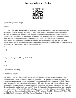 System Analysis and Design
System Analysis and Design
Syllabus
SYSTEM ANALYSIS AND DESIGN Module 1: Data and Information (3) Types of information:
operational, tactical, strategic and statutory why do we need information systems management
structure requirements of information at different levels of management functional allocation of
management requirements of information for various functions qualities of information small case
study. Module 2: Systems Analysis and Design Life Cycle (3) Requirements determination
requirements specifications feasibility analysis final specifications hardware and software study
system design system implementation system evaluation system modification. Role of systems analyst
attributes of a ... Show more content on Helpwriting.net ...
2.
1 3 1
3.
2. Systems Analysis and Design Life Cycle
4. 5.
0.5 1 3 1
3. Information gathering
4. Feasibility analysis
6. Feasibility analysis, final specifications, hardware and software study, system design, system
implementation, system evaluation, system modification. 7. Role of systems analyst attributes of a
systems analyst tools used in system analysis 8. Information gathering, strategies, methods 9. Case
study/documenting study, system requirements specification, from narratives of requirements to
classification of requirements as strategic, tactical, operational and statutory. Example case study 10.
How to formulate project goals and quantify them 11. Examining alternative solutions and evaluating
proposed solutions a) Technical feasibility b) Operational feasibility c) Economic feasibility 12. Cost
benefit analysis, Documenting feasibility report 13. Developing Data Flow Diagrams (DFD) a) What
are DFDs? b) Symbols used in DFD c) Rules of data flow d) Good style
 