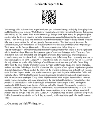 Research Paper On Io
Volcanology of Io Volcanos have played a colossal part in human history; mainly by destroying cities
and killing the people in them. While Earth is volcanically active there are other locations that surpass
it in activity. To find one of these places one must go through the Kuiper belt to the gas giant Jupiter.
Jupiter, while the biggest planet in our solar system comes second to Saturn for the most amount of
moons. There are sixty three total moons and fifty three of them have been officially named. Whether
it be size or composition, they all vary greatly from one another. The four biggest, known as the
Galilean moons, were named after the astronomer Galileo who discovered them over 400 years ago.
Their names are Io, Europa, Ganymede, ... Show more content on Helpwriting.net ...
The different types of eruptions that come from the volcanoes that stretch across Io play a significant
role in its volcanology. There are three popular types of eruptions that occur on Io. These are: flow
dominated, explosion dominated, and Intra patera eruptions. Flow dominated eruptions produce
extensive compound lava flow fields... similar to compound inflationary flows commonly observed on
Hawaiian eruptions on Earth (Lopes 2015). These flows make up a major terrain type on Io. Many of
the major flows are produced by build ups of small breakouts of lava on top of older flows. They
differ from the other popular eruptions because they can last for years, have a low output of energy,
and can have flow fields larger than 300 kilometers. The opposite of this style of eruption is explosion
dominated eruptions. Where most of the energy of the eruption is directed into a short lived, vigorous
event that lasts days to weeks... can produce extensive pyroclastic deposits and lava flow fields, and
typically a large ( 200 km high) plume, thought to originate from the interaction of silicate magma
with sulfurous volatiles (Lopes 2015). These eruptions occur when magma deep within Io s molten
mantle reaches the surface and cause alterations in the near infrared brightness. They also have the
potential to cause colossal short lived changes around them. For example, in 1997 an eruption
produced a 400 kilometer wide deposit of silicate and sulfur dioxide. The powerful eruption in
recorded history was explosion dominated and observed by astronomers on February 22, 2001. The
most common of the three eruption types, Intra patera eruptions, occur with or without associated
plumes, and are thought to be lava lakes (Lopes 2015). Generally they have flat floors and steep walls.
Unlike features that are similar on Earth they are usually not located at the peak of a shield volcano.
Their
... Get more on HelpWriting.net ...
 