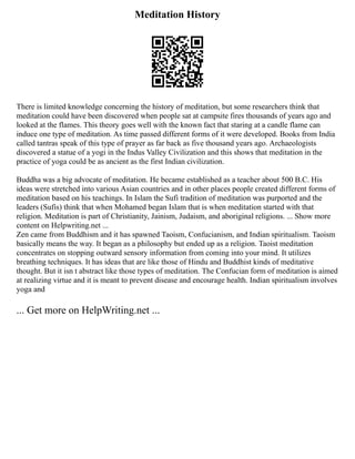 Meditation History
There is limited knowledge concerning the history of meditation, but some researchers think that
meditation could have been discovered when people sat at campsite fires thousands of years ago and
looked at the flames. This theory goes well with the known fact that staring at a candle flame can
induce one type of meditation. As time passed different forms of it were developed. Books from India
called tantras speak of this type of prayer as far back as five thousand years ago. Archaeologists
discovered a statue of a yogi in the Indus Valley Civilization and this shows that meditation in the
practice of yoga could be as ancient as the first Indian civilization.
Buddha was a big advocate of meditation. He became established as a teacher about 500 B.C. His
ideas were stretched into various Asian countries and in other places people created different forms of
meditation based on his teachings. In Islam the Sufi tradition of meditation was purported and the
leaders (Sufis) think that when Mohamed began Islam that is when meditation started with that
religion. Meditation is part of Christianity, Jainism, Judaism, and aboriginal religions. ... Show more
content on Helpwriting.net ...
Zen came from Buddhism and it has spawned Taoism, Confucianism, and Indian spiritualism. Taoism
basically means the way. It began as a philosophy but ended up as a religion. Taoist meditation
concentrates on stopping outward sensory information from coming into your mind. It utilizes
breathing techniques. It has ideas that are like those of Hindu and Buddhist kinds of meditative
thought. But it isn t abstract like those types of meditation. The Confucian form of meditation is aimed
at realizing virtue and it is meant to prevent disease and encourage health. Indian spiritualism involves
yoga and
... Get more on HelpWriting.net ...
 