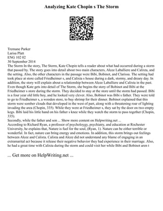 Analyzing Kate Chopin s The Storm
Tremane Parker
Larisa Platt
ENG 102 02
30 September 2014
The Storm In the story, The Storm, Kate Chopin tells a reader about what had occurred during a storm
that passed by. The story goes into detail about two main characters, Alcee Laballiere and Calixta, and
the setting. Also, the other characters in the passage were Bibi, Bobinot, and Clarissa. The setting had
took place at store called Friedheimer s, and Calixta s house during a dark, stormy, and dreary day. In
addition, the story will explain about a relationship between Alcee Laballiere and Calixta in the past.
Even though Kate gets into detail of The Storm, she begins the story of Bobinot and Bibi at the
Friedheimer s store during the storm. They decided to stay at the store until the storm had passed. Bibi
is a four year old little boy, and he looked very clever. Also, Bobinot was Bibi s father. They were told
to go to Friedheimer s, a wooden store, to buy shrimp for their dinner. Bobinot explained that this
storm were somber clouds that developed in the west of part, along with a threatening roar of lighting
invading the area (Chopin, 335). While they were at Friedheimer s, they sat by the door on two empty
kegs. Bibi laid his little hand on his father s knee while they watch the storm to pass together (Chopin,
335).
Secondly, while the father and son ... Show more content on Helpwriting.net ...
According to Richard Ryan, a professor of psycholoygy, psychiatry, and education at Rochester
University, he explains that, Nature is fuel for the soul, (Ryan, 1). Nature can be either terrible or
wonderful. In fact, nature can bring energy and emotions. In addition, this storm brings out feelings
between Alcee and Calixta. Calixta and Alcee did not understand any blame of engaging in an
extramarital act because it release their negative behavior they had experience in their marriage. Also,
he had a great time with Calixta during the storm and could visit her while Bibi and Bobinot aren t
... Get more on HelpWriting.net ...
 