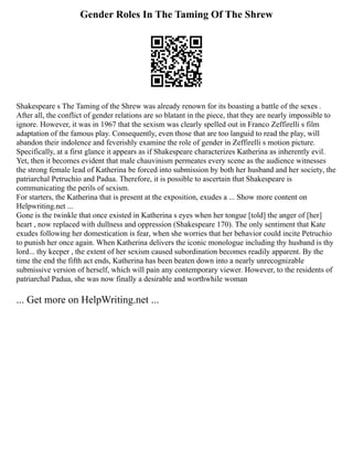 Gender Roles In The Taming Of The Shrew
Shakespeare s The Taming of the Shrew was already renown for its boasting a battle of the sexes .
After all, the conflict of gender relations are so blatant in the piece, that they are nearly impossible to
ignore. However, it was in 1967 that the sexism was clearly spelled out in Franco Zeffirelli s film
adaptation of the famous play. Consequently, even those that are too languid to read the play, will
abandon their indolence and feverishly examine the role of gender in Zeffirelli s motion picture.
Specifically, at a first glance it appears as if Shakespeare characterizes Katherina as inherently evil.
Yet, then it becomes evident that male chauvinism permeates every scene as the audience witnesses
the strong female lead of Katherina be forced into submission by both her husband and her society, the
patriarchal Petruchio and Padua. Therefore, it is possible to ascertain that Shakespeare is
communicating the perils of sexism.
For starters, the Katherina that is present at the exposition, exudes a ... Show more content on
Helpwriting.net ...
Gone is the twinkle that once existed in Katherina s eyes when her tongue [told] the anger of [her]
heart , now replaced with dullness and oppression (Shakespeare 170). The only sentiment that Kate
exudes following her domestication is fear, when she worries that her behavior could incite Petruchio
to punish her once again. When Katherina delivers the iconic monologue including thy husband is thy
lord... thy keeper , the extent of her sexism caused subordination becomes readily apparent. By the
time the end the fifth act ends, Katherina has been beaten down into a nearly unrecognizable
submissive version of herself, which will pain any contemporary viewer. However, to the residents of
patriarchal Padua, she was now finally a desirable and worthwhile woman
... Get more on HelpWriting.net ...
 
