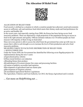 The Allocation Of Relief Food
ALLOCATION OF RELIEF FOOD
Food security is defined as a situation in which a countries people have physical, social and economic
access to sufficient, safe and nutritious food which meets their dietary needs and food preferences for
an active and healthy life.
In the recent years, and especially starting from 2008, the Kenya has been facing severe food
insecurity problems. These are depicted by a high proportion of the population having no access to
food in the right amounts and quality. Official estimates indicate over 10 million people are food
insecure with majority of them living on food relief.
Since not every person is able to access the relief food, the government has come up with ways to
ensure that is able to curb drought so as to increase the level of farm production and solve food
insecurity problems.
MEASURES TAKEN TO FACILITATE DISTRIBUTION OF RELIEF FOOD.
1. KENYA VISION 2030
Under the Vision 2030, the Government has identified the following seven flagship projects for
implementation during the next 5 years:
a)Agricultural policy reforms
b)Three tiered fertilizer cost reduction
c)Branding Kenya farm produce
d)Establishment of livestock disease free zones and processing facilities
e)Creation of publicly accessible land registries
f)Development of agricultural land use master plan
g)Development of irrigation schemes.
a)Consolidated Agricultural Reform Legislations
The Agriculture, Fisheries and Food Authority Act 2012; the Kenya Agricultural and Livestock
... Get more on HelpWriting.net ...
 