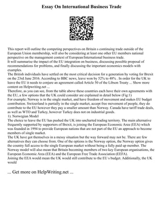 Essay On International Business Trade
This report will outline the competing perspectives on Britain s continuing trade outside of the
European Union membership, will also be considering at least one other EU members national
perspective on the management context of European/International business trade.
It will summarise the impact of the EU integration on business, discussing possible proposal of
recommendations for problems, and finally discussing the important economics models with
examples.
The British individuals have settled on the most critical decision for a generation by voting for Brexit
on the 23rd June 2016. According to BBC news, leave won by 52% to 48% . In order for the UK to
leave the EU it needs to conjure an agreement called Article 50 of the Libson Treaty ... Show more
content on Helpwriting.net ...
Therefore, as you can see, from the table above these countries each have their own agreements with
the EU, a few options that the UK could consider are explained in detail below (Fig:1)
For example; Norway is in the single market, and have freedom of movement and makes EU budget
contribution. Switzerland is partially in the single market, accept free movement of people, they do
contribute to the EU however they pay a smaller amount than Norway. Canada have tariff trade deals,
as well as WTO and Turkey, however Turkey does not on industrial goods.
1). Norwegian Model
The choice to leave the EU has pushed the UK into uncharted trading territory. The main alternative
frequently supported by supporters of Brexit, is joining the European Economic Area (EEA) which
was founded in 1994 to provide European nations that are not part of the EU an approach to become
members of single market.
The UK have got themselves in a messy situation but the way forward may not be. There are few
alternatives they can choose from. One of the options is the Norway option, the Norway option gives
the country full access to the single European market without being a fully paid up member. The
Norway model will also mean that Britain becoming members of two key European organisations, the
European Economic Area (EEA) and the European Free Trade Association (EEFA).
Joining the EEA would mean the UK would still contribute to the EU s budget. Additionally, the UK
would
... Get more on HelpWriting.net ...
 