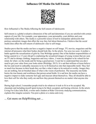 Influence Of Media On Self Esteem
How Influential is The Media Affecting the Self esteem of Adolescents
Self esteem is a global evaluative dimension of the self and determines if you are satisfied with certain
aspects of your life. For example, your appearance, your personality, your abilities and your
relationship with others. The media is a powerful source of tool to manipulate adolescents that
portrays unrealistic images that affect the way they feel about themselves. I believe that the social
media does affect the self esteem of adolescent s due to self image.
Studies prove that the media can have a negative impact on self image. TV, movies, magazines and the
internet all pressures what their bodies should look like. In the article, Too sexy too soon: A mother s
battle against the sexualization of girls by Tina Wolridge quoted, One of the hardest responsibilities of
being a parent to a 13 year old girl is explaining the sexualized images of young women that are seen
on TV and in skimpy clothing, magazines and sexy videos...I want my daughter to be valued for her
mind, for what s on the inside and for being a good person. I want her to understand that you don t
need to get your value from your looks alone (Wolridge, 2013). It is sad that millions of teens believe
the lies and resort to unhealthy measures to try to fit themselves into that impossible mold. They feel
so much less because in their heads they see that s what it takes to be noticed or worthy. Images they
see are nothing, but air brushed ideas of what is the vision of perfection. The insecurity one holds
buries the true beauty and worthiness that person actual holds. It is sad how the media can have a
negative impact to make someone feel ugly and insecure about themselves. They all should be able to
love their self for who they really are and how they present themselves no matter what anyone else
says.
During high school, I remember people tried to do whatever it took to fit in or be accepted. My
classmate and including myself spent trying to be liked, accepted, and fearing criticism. In the article
Living For Likes Julia Kirk, a writer and a student at Rider University studying communications,
explains this imagine scenario: You post a photo or a status and every
... Get more on HelpWriting.net ...
 