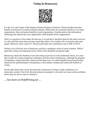 Voting In Democracy
It is the very early stages of the change of human freedom in business. Human freedom provides
benefits to businesses as much as the governments. While there are economic benefits to very large
organisations, there are human benefits to small organisations. Another point is that information
technology has reduced the costs significantly which benefits all the organisations.
There is a question of who makes the decision. It is said that it should be done by the states, however
it is also said that some states are more equal than others. For example, G8 is consired as the most
equals. Moreover, there is also G7. The powerful states have institutions such as IMF or WTO.
Voting is one of the key acts of democracy and also a mandatory action in some countries. While I
agree that voting is an important action, I believe this should be an optional right.
Democracy means the freedom of acts and voting is just one act to be performed. Hence, it is clear
that to make the voting compulsory contradicts with the notion of democracy. Although the propents
of mandatory voting claim that voting runs the democracy, it is often forgotten that giving freedom
should not be underestimated. Consequently, in that manner, freedom also means the freedom of
voting.
On the other hand, there can be drawed some conclusions if voting is made compulsory in a
democratic country. First of all, this puts pressure on people to vote and it can cause serious problems
unless they are sure to what or whome to
... Get more on HelpWriting.net ...
 