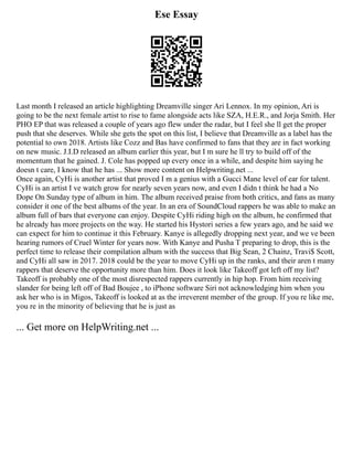 Ese Essay
Last month I released an article highlighting Dreamville singer Ari Lennox. In my opinion, Ari is
going to be the next female artist to rise to fame alongside acts like SZA, H.E.R., and Jorja Smith. Her
PHO EP that was released a couple of years ago flew under the radar, but I feel she ll get the proper
push that she deserves. While she gets the spot on this list, I believe that Dreamville as a label has the
potential to own 2018. Artists like Cozz and Bas have confirmed to fans that they are in fact working
on new music. J.I.D released an album earlier this year, but I m sure he ll try to build off of the
momentum that he gained. J. Cole has popped up every once in a while, and despite him saying he
doesn t care, I know that he has ... Show more content on Helpwriting.net ...
Once again, CyHi is another artist that proved I m a genius with a Gucci Mane level of ear for talent.
CyHi is an artist I ve watch grow for nearly seven years now, and even I didn t think he had a No
Dope On Sunday type of album in him. The album received praise from both critics, and fans as many
consider it one of the best albums of the year. In an era of SoundCloud rappers he was able to make an
album full of bars that everyone can enjoy. Despite CyHi riding high on the album, he confirmed that
he already has more projects on the way. He started his Hystori series a few years ago, and he said we
can expect for him to continue it this February. Kanye is allegedly dropping next year, and we ve been
hearing rumors of Cruel Winter for years now. With Kanye and Pusha T preparing to drop, this is the
perfect time to release their compilation album with the success that Big Sean, 2 Chainz, Travi$ Scott,
and CyHi all saw in 2017. 2018 could be the year to move CyHi up in the ranks, and their aren t many
rappers that deserve the opportunity more than him. Does it look like Takeoff got left off my list?
Takeoff is probably one of the most disrespected rappers currently in hip hop. From him receiving
slander for being left off of Bad Boujee , to iPhone software Siri not acknowledging him when you
ask her who is in Migos, Takeoff is looked at as the irreverent member of the group. If you re like me,
you re in the minority of believing that he is just as
... Get more on HelpWriting.net ...
 