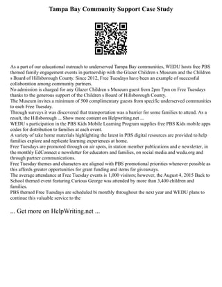 Tampa Bay Community Support Case Study
As a part of our educational outreach to underserved Tampa Bay communities, WEDU hosts free PBS
themed family engagement events in partnership with the Glazer Children s Museum and the Children
s Board of Hillsborough County. Since 2012, Free Tuesdays have been an example of successful
collaboration among community partners.
No admission is charged for any Glazer Children s Museum guest from 2pm 7pm on Free Tuesdays
thanks to the generous support of the Children s Board of Hillsborough County.
The Museum invites a minimum of 500 complimentary guests from specific underserved communities
to each Free Tuesday.
Through surveys it was discovered that transportation was a barrier for some families to attend. As a
result, the Hillsborough ... Show more content on Helpwriting.net ...
WEDU s participation in the PBS Kids Mobile Learning Program supplies free PBS Kids mobile apps
codes for distribution to families at each event.
A variety of take home materials highlighting the latest in PBS digital resources are provided to help
families explore and replicate learning experiences at home.
Free Tuesdays are promoted through on air spots, in station member publications and e newsletter, in
the monthly EdConnect e newsletter for educators and families, on social media and wedu.org and
through partner communications.
Free Tuesday themes and characters are aligned with PBS promotional priorities whenever possible as
this affords greater opportunities for grant funding and items for giveaways.
The average attendance at Free Tuesday events is 1,000 visitors; however, the August 4, 2015 Back to
School themed event featuring Curious George was attended by more than 3,400 children and
families.
PBS themed Free Tuesdays are scheduled bi monthly throughout the next year and WEDU plans to
continue this valuable service to the
... Get more on HelpWriting.net ...
 