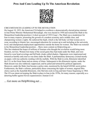 Pros And Cons Leading Up To The American Revolution
CIRCUMSTANCES LEADING UP TO THE REVOLUTION
On August 19, 1953, the American CIA helped to overthrow a democratically elected prime minister
in Iran Prime Minister Mohammed Mossadegh, who was elected in 1950 and restored the Shah to his
Monarchical leadership position ( A short account of 1953 Coup ). The Shah was a modernizer for
Iran in many respects, promoting the growth of a modern economy and a middle class, and
championing women s rights. He outlawed the hijab, which is the full body veil that women are to
wear, according to Islamic law; encouraged education for women up to and including at the university
level; and championed employment opportunities outside the home for women. The Shah was restored
to his Monarchical leadership position ... Show more content on Helpwriting.net ...
This fact shattered the hopes of millions of Iranians who thought the revolution would bring more
freedom, not less. Women lost many of the social gains they had made under the Shah, and were
forced to wear head coverings and full body cloaks called chadors. Opponents were imprisoned and
tortured as harshly and cruel as was done under the Shah. A parliamentary democracy existed mostly
on paper, with true authority residing with the mullahs. With the Shah in exile, Khomeini identified
the U.S. as the Great Satan and an enemy of Islam. Subsequent to this Khomeini regime, under the
Shah dissent was also ruthlessly suppressed, and he jailed and tortured his political opponents.
Moreover, under the Shah, Iran became a police state, monitored by the hated SAVAK secret police.
Furthermore, the Shah s reforms, particularly those concerning the rights of women, angered Shia
clerics such as the Ayatollah Khomeini, who fled into exile in Iraq and later France beginning in 1964.
The US was intent on keeping the Shah in place in Iran in the 1970s, for many reasons, especially as a
deterring buffer against Soviet expansionism ( Iranian Civil
... Get more on HelpWriting.net ...
 