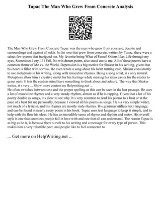 Tupac The Man Who Grew From Concrete Analysis
The Man Who Grew From Concrete Tupac was the man who grew from concrete, despite and
surroundings and against all odds. In the rose that grew from concrete, written by Tupac, there were a
select few poems that intrigued me. My favorite being What of Fame? Others like: Life through my
eyes, Sometimes I cry, If I Fail, No win dream poem, also stood out to me. All of these poems have a
common theme of Me vs. the World. Depression is a big motive for Shakur in his writing, given that
his heart is filled with sorrow. He even wrote a song about his heart turning cold. Shakur consistantly
to use metaphors in his writing, along with masculine rhymes. Being a song artist, it s only natural.
Metaphors allow him a creative outlet for his feelings while making his ideas easier for the reader to
grasp onto. It lets the readers mind have something to think about and admire. The way that Shakur
writes, it s very ... Show more content on Helpwriting.net ...
He often switches between text and the proper spelling as this can be seen in the last passage. He uses
a lot of masculine rhymes and a very steady rhythm, almost as if he is rapping. Given that a lot of his
poetry double as songs, it s clear to see why. It s very common to read his poems to a beat or at the
pace of a beat for me personally, because I viewed all his poems as songs. He s a very simple writer,
not much of a lyricist, and his rhymes are mostly male rhymes. His grammar utilizes text language,
and can be found in nearly every poem in his book. Tupac uses text language to keep it simple, and to
help with the flow his ideas. He has an incredible sense of rhyme and rhythm and meter. His overall
style is one that countless people fall in love with and one that all can understand. The reason Tupac is
as big as he is, is because there s truth to his writing and a message for every type of person. This
makes him a very relatable poet, and people like to feel connected to
... Get more on HelpWriting.net ...
 