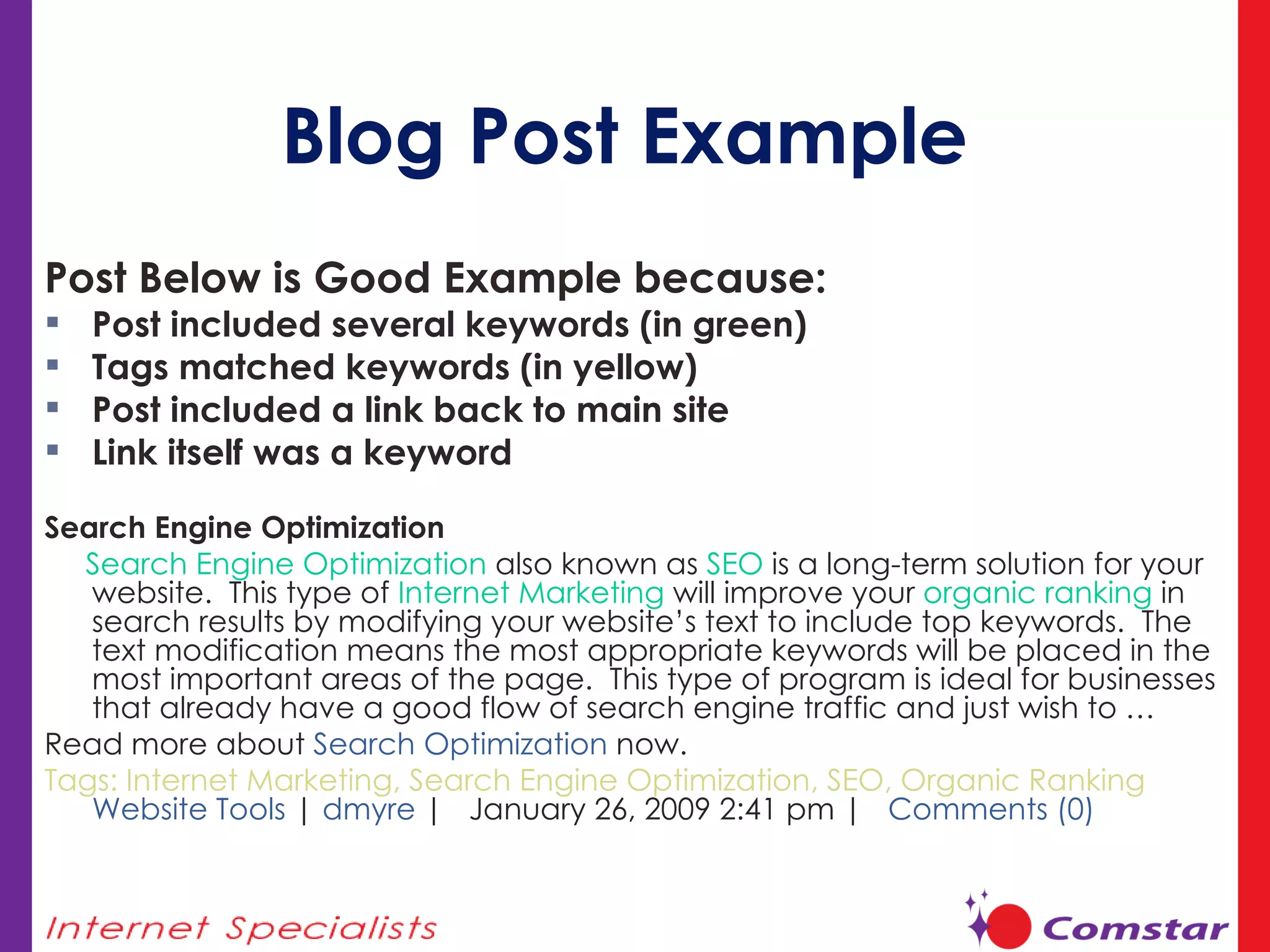 Blog Post Example Post Below is Good Example because:  Post included several keywords (in green) Tags matched keywords (in yellow) Post included a link back to main site Link itself was a keyword Search Engine Optimization Search Engine Optimization  also known as  SEO  is a long-term solution for your website.  This type of  Internet Marketing  will improve your  organic ranking  in search results by modifying your website’s text to include top keywords.  The text modification means the most appropriate keywords will be placed in the most important areas of the page.  This type of program is ideal for businesses that already have a good flow of search engine traffic and just wish to … Read more about  Search Optimization  now. Tags: Internet Marketing, Search Engine Optimization, SEO, Organic Ranking  Website Tools  |  dmyre  |  January 26, 2009 2:41 pm |  Comments (0)   