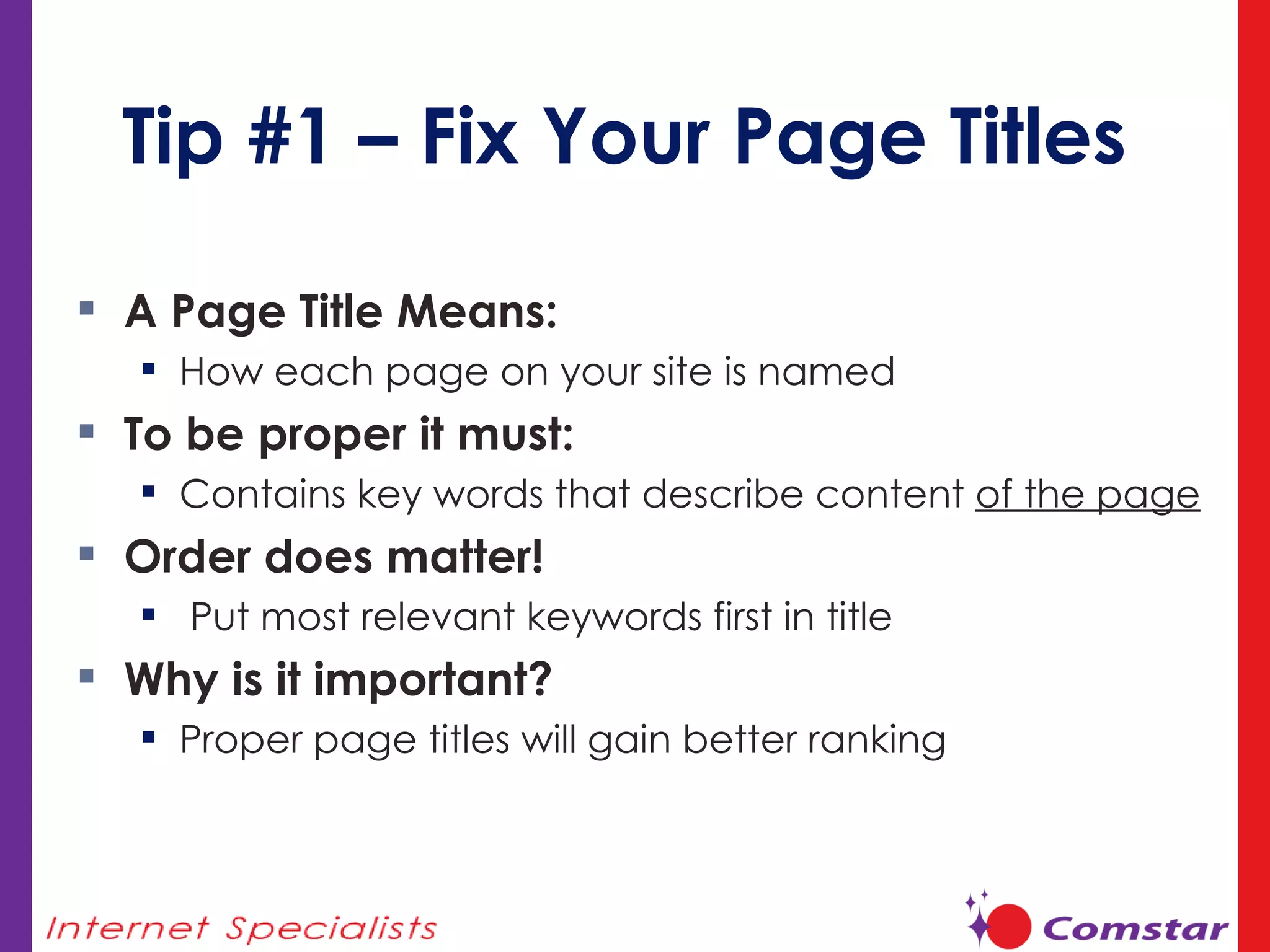 Tip #1 – Fix Your Page Titles A Page Title Means:  How each page on your site is named To be proper it must:  Contains key words that describe content  of the page Order does matter! Put most relevant keywords first in title Why is it important? Proper page titles will gain better ranking 
