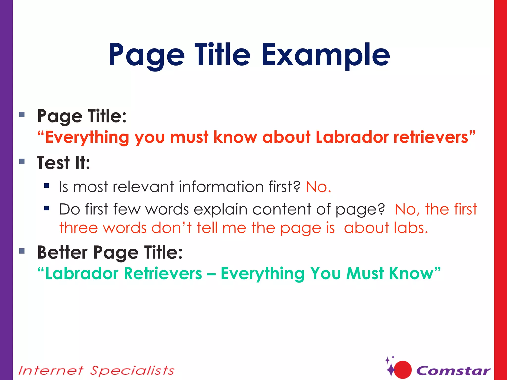 Page Title Example Page Title:  “Everything you must know about Labrador retrievers” Test It: Is most relevant information first?  No. Do first few words explain content of page?  No, the first three words don’t tell me the page is  about labs. Better Page Title: “Labrador Retrievers – Everything You Must Know” 