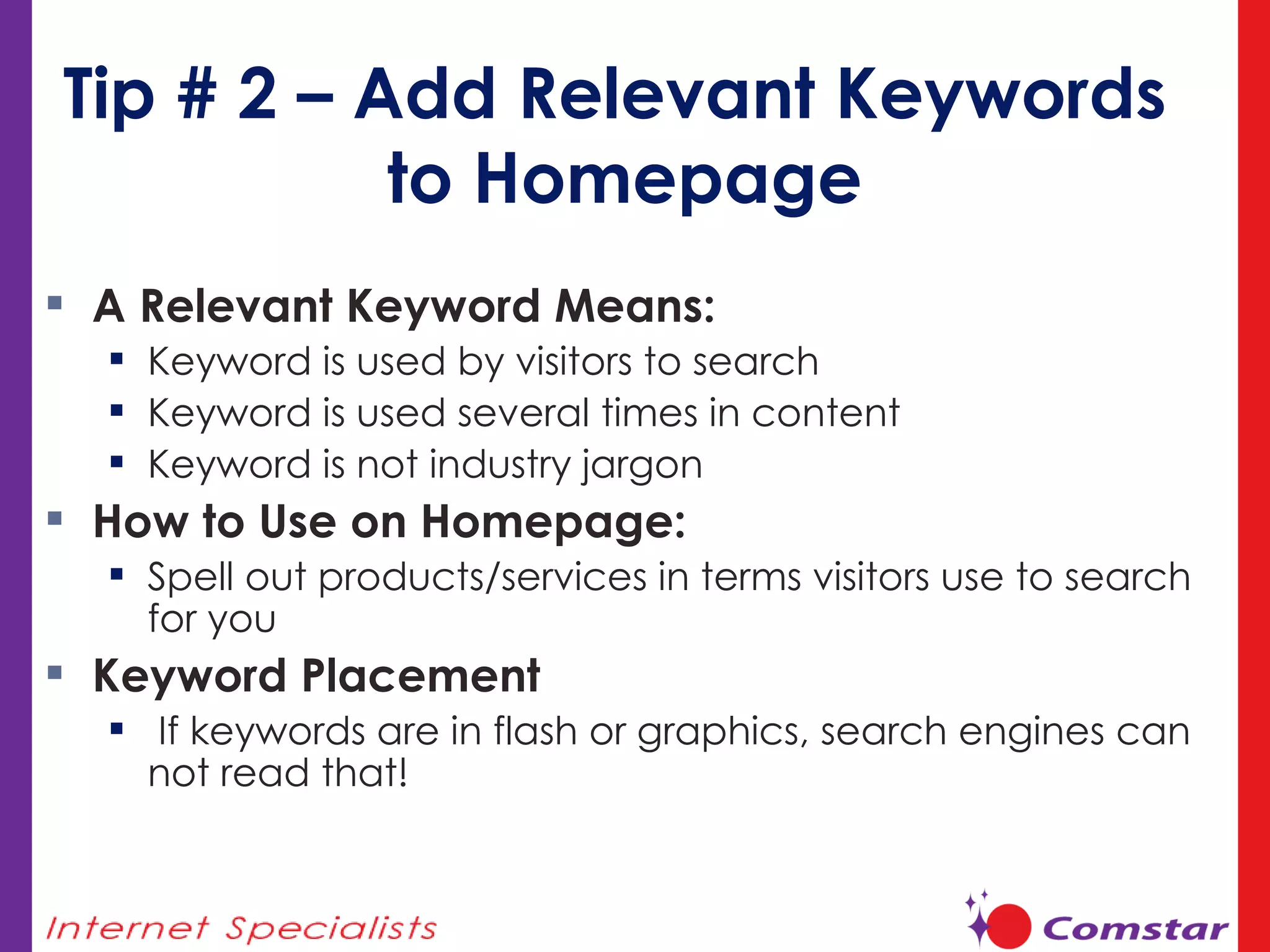 Tip # 2 – Add Relevant Keywords  to Homepage A Relevant Keyword Means:  Keyword is used by visitors to search Keyword is used several times in content Keyword is not industry jargon How to Use on Homepage:  Spell out products/services in terms visitors use to search for you Keyword Placement If keywords are in flash or graphics, search engines can not read that! 