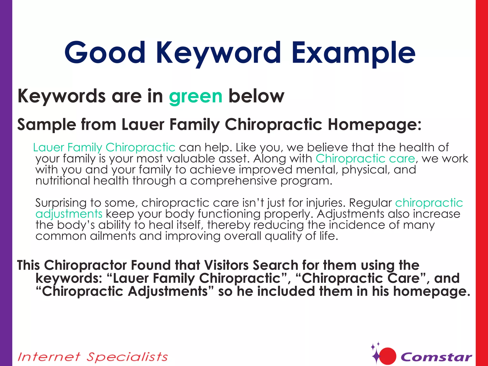Good Keyword Example Keywords are in  green  below  Sample from Lauer Family Chiropractic Homepage: Lauer Family Chiropractic  can help. Like you, we believe that the health of your family is your most valuable asset. Along with  Chiropractic care , we work with you and your family to achieve improved mental, physical, and nutritional health through a comprehensive program. Surprising to some, chiropractic care isn’t just for injuries. Regular  chiropractic adjustments  keep your body functioning properly. Adjustments also increase the body’s ability to heal itself, thereby reducing the incidence of many common ailments and improving overall quality of life.  This Chiropractor Found that Visitors Search for them using the keywords: “Lauer Family Chiropractic”, “Chiropractic Care”, and “Chiropractic Adjustments” so he included them in his homepage. 