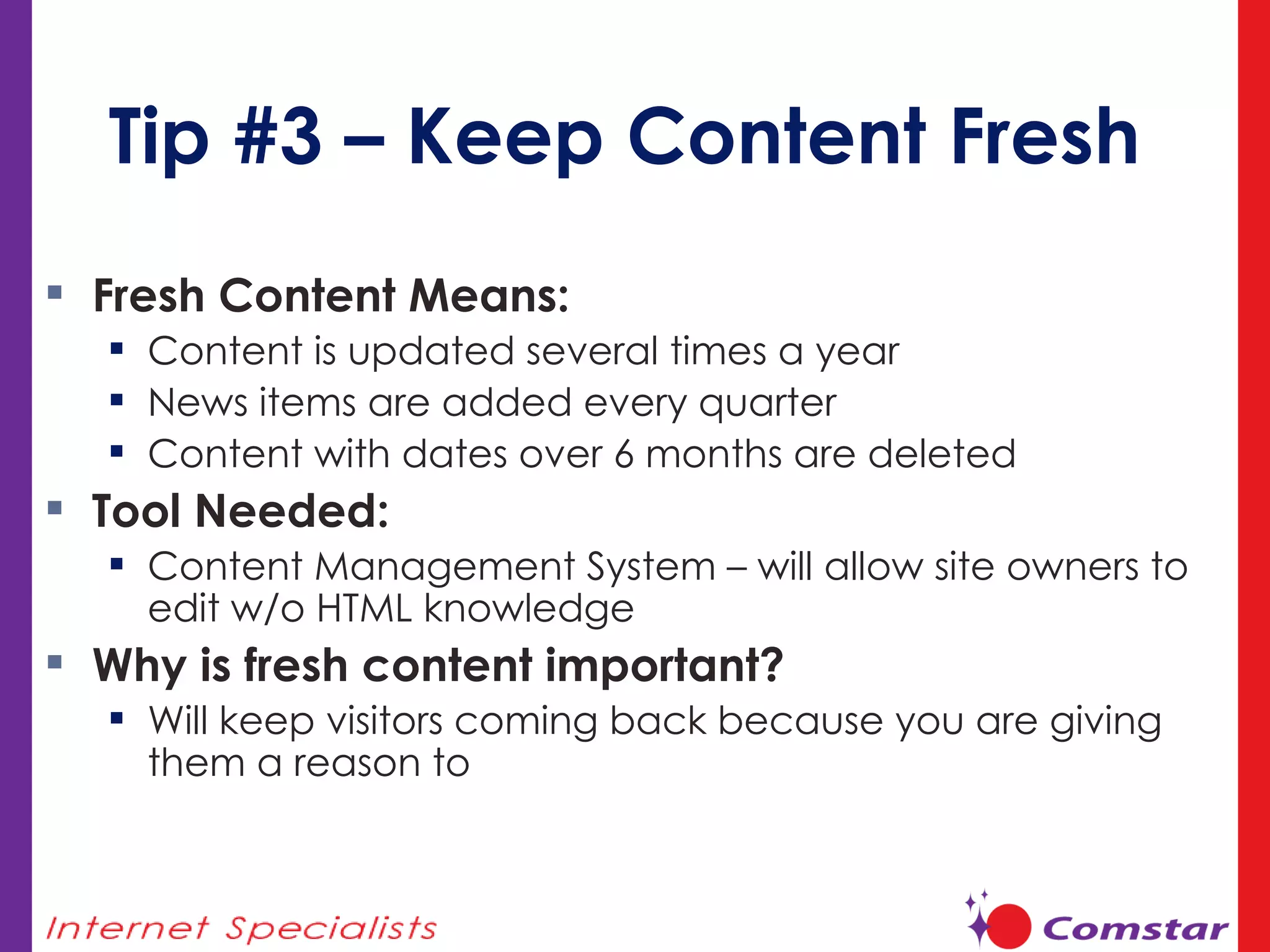 Tip #3 – Keep Content Fresh Fresh Content Means:  Content is updated several times a year News items are added every quarter Content with dates over 6 months are deleted Tool Needed:  Content Management System – will allow site owners to edit w/o HTML knowledge Why is fresh content important? Will keep visitors coming back because you are giving them a reason to 