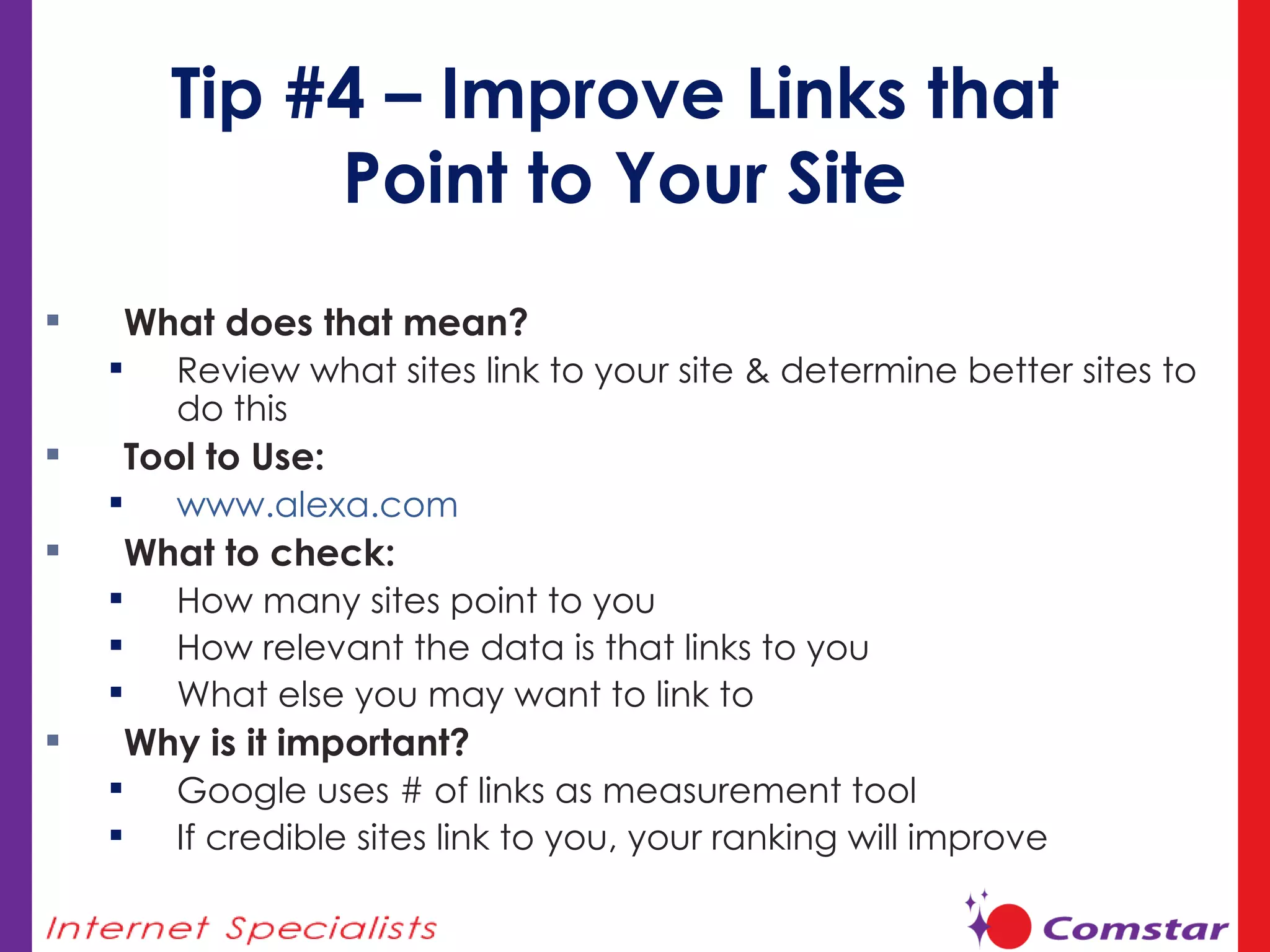 Tip #4 – Improve Links that  Point to Your Site What does that mean?  Review what sites link to your site & determine better sites to do this  Tool to Use: www.alexa.com   What to check:  How many sites point to you How relevant the data is that links to you What else you may want to link to Why is it important? Google uses # of links as measurement tool If credible sites link to you, your ranking will improve 
