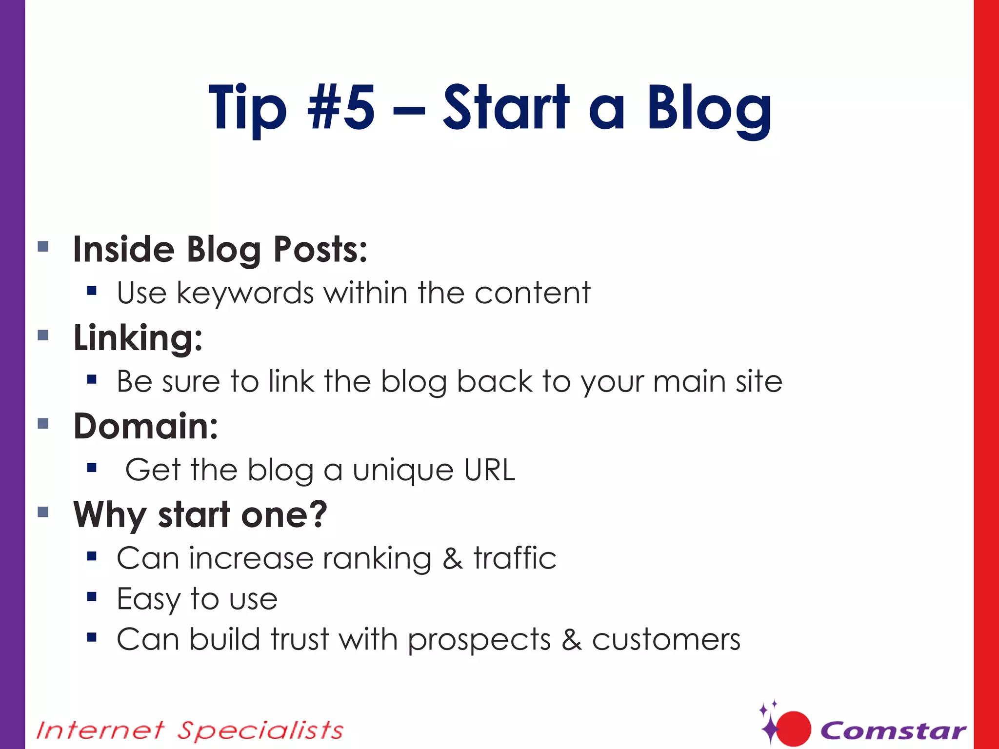 Tip #5 – Start a Blog Inside Blog Posts:  Use keywords within the content Linking:  Be sure to link the blog back to your main site Domain: Get the blog a unique URL  Why start one? Can increase ranking & traffic Easy to use Can build trust with prospects & customers 