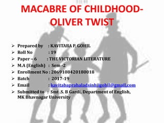 MACABRE OF CHILDHOOD-
OLIVER TWIST
 Prepared by : KAVITABA P. GOHIL
 Roll No : 19
 Paper – 6 : THE VICTORIAN LITERATURE
 M.A (English) : Sem -2
 Enrollment No : 2069108420180018
 Batch : 2017-19
 Email : kavitabaprahaladsinhjigohil@gmail.com
 Submitted to : Smt .S. B Gardi, Department of English,
MK Bhavnagar University
 