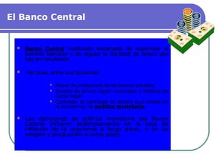 El Banco Central
 Banco Central: institución encargada de supervisar el
sistema bancario y de regular la cantidad de dinero que
hay en circulación.
 Así pues, entre sus funciones:
 Actuar de prestamista de los bancos privados.
 Emisión de dinero legal: monedas y billetes de
curso legal.
 Controlar la cantidad de dinero que existe en
la economía: la política monetaria.
 Las decisiones de política monetaria del Banco
Central influyen poderosamente en la tasa de
inflación de la economía a largo plazo, y en su
empleo y producción a corto plazo.
 