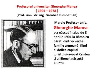 Profesorul universitar Gheorghe Manea
              ( 1904 – 1978 )
(Prof. univ. dr. ing. Garabet Kümbetlian)

                         Marele Profesor univ.
                         Gheorghe Manea
                         s-a născut în ziua de 8
                         aprilie 1904 la Râmnicu
                         Sărat, dintr-o veche
                         familie armeană, fiind
                         al doilea copil al
                         juristului-avocat Cristea
                         şi al Elenei, născută
                         Ciuntu.
 