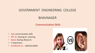 GOVERNMENT ENGINEERING COLLEGE
BHAVNAGER
Communication Skills
• Sub: communication skills
• PPT on: Hearing Vs. Listening
• Name: Koshiya Bhavin B.
• IT deprtment
• Enrollment no. : 160210116026
 