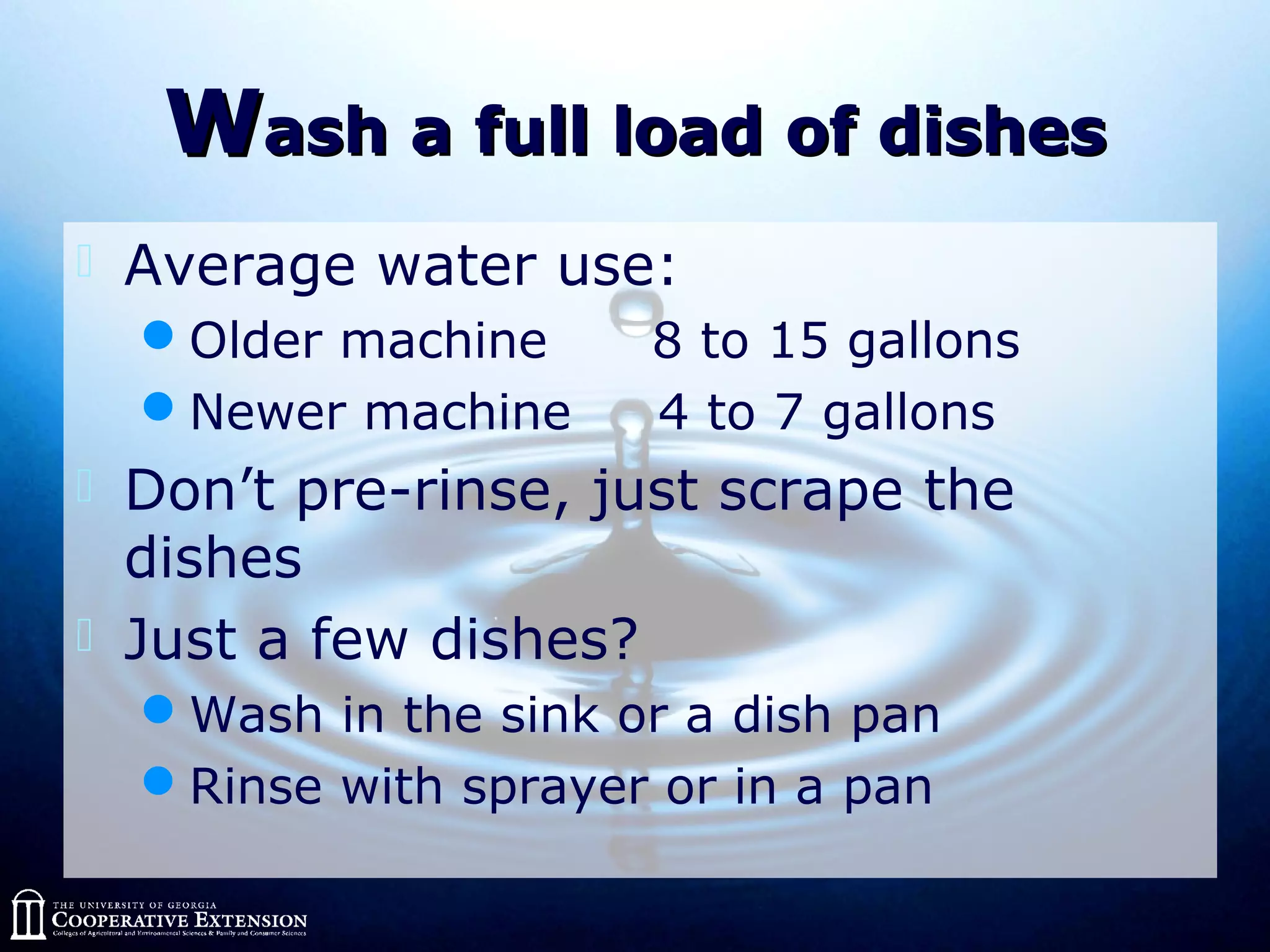 WWash a full load of dishesash a full load of dishes
 Average water use:
Older machine 8 to 15 gallons
Newer machine 4 to 7 gallons
 Don’t pre-rinse, just scrape the
dishes
 Just a few dishes?
Wash in the sink or a dish pan
Rinse with sprayer or in a pan
 
