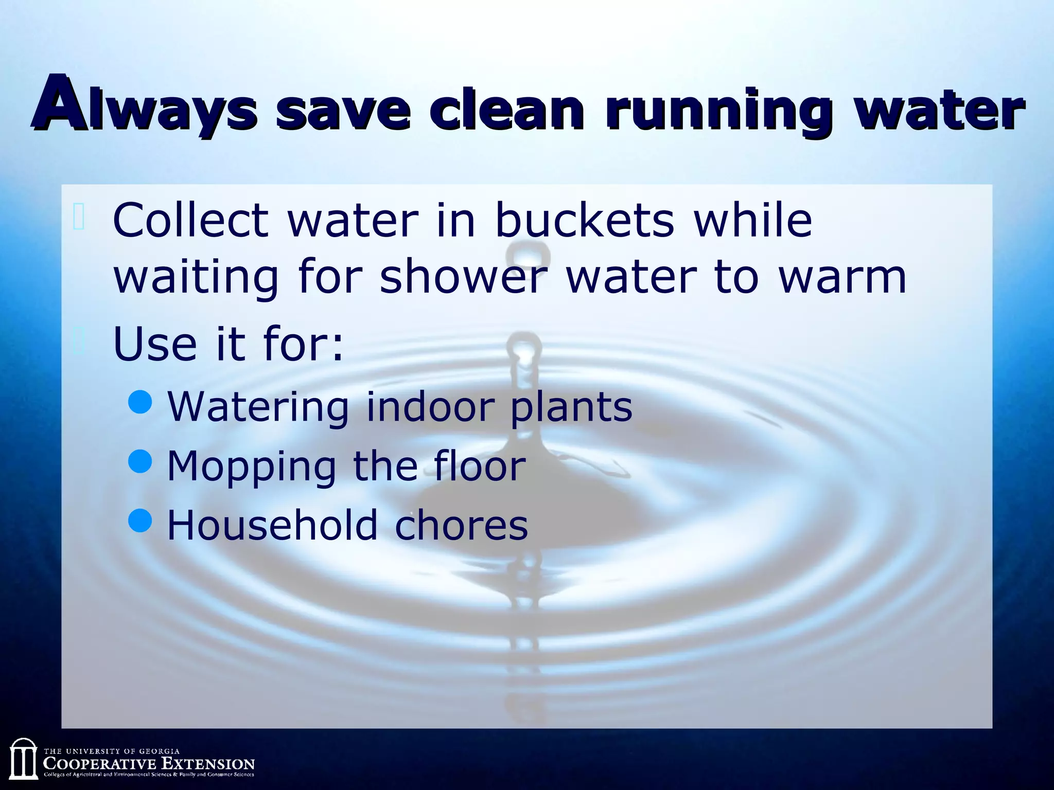 AAlways save clean running waterlways save clean running water
 Collect water in buckets while
waiting for shower water to warm
 Use it for:
Watering indoor plants
Mopping the floor
Household chores
 
