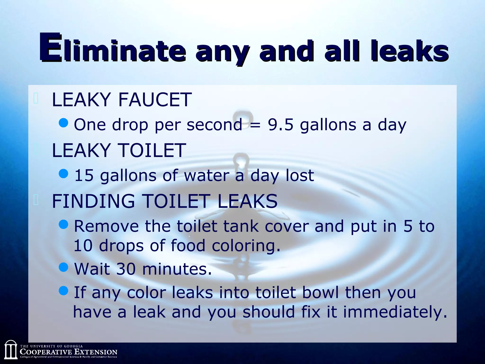 EEliminate any and all leaksliminate any and all leaks
 LEAKY FAUCET
One drop per second = 9.5 gallons a day
 LEAKY TOILET
15 gallons of water a day lost
 FINDING TOILET LEAKS
Remove the toilet tank cover and put in 5 to
10 drops of food coloring.
Wait 30 minutes.
If any color leaks into toilet bowl then you
have a leak and you should fix it immediately.
 