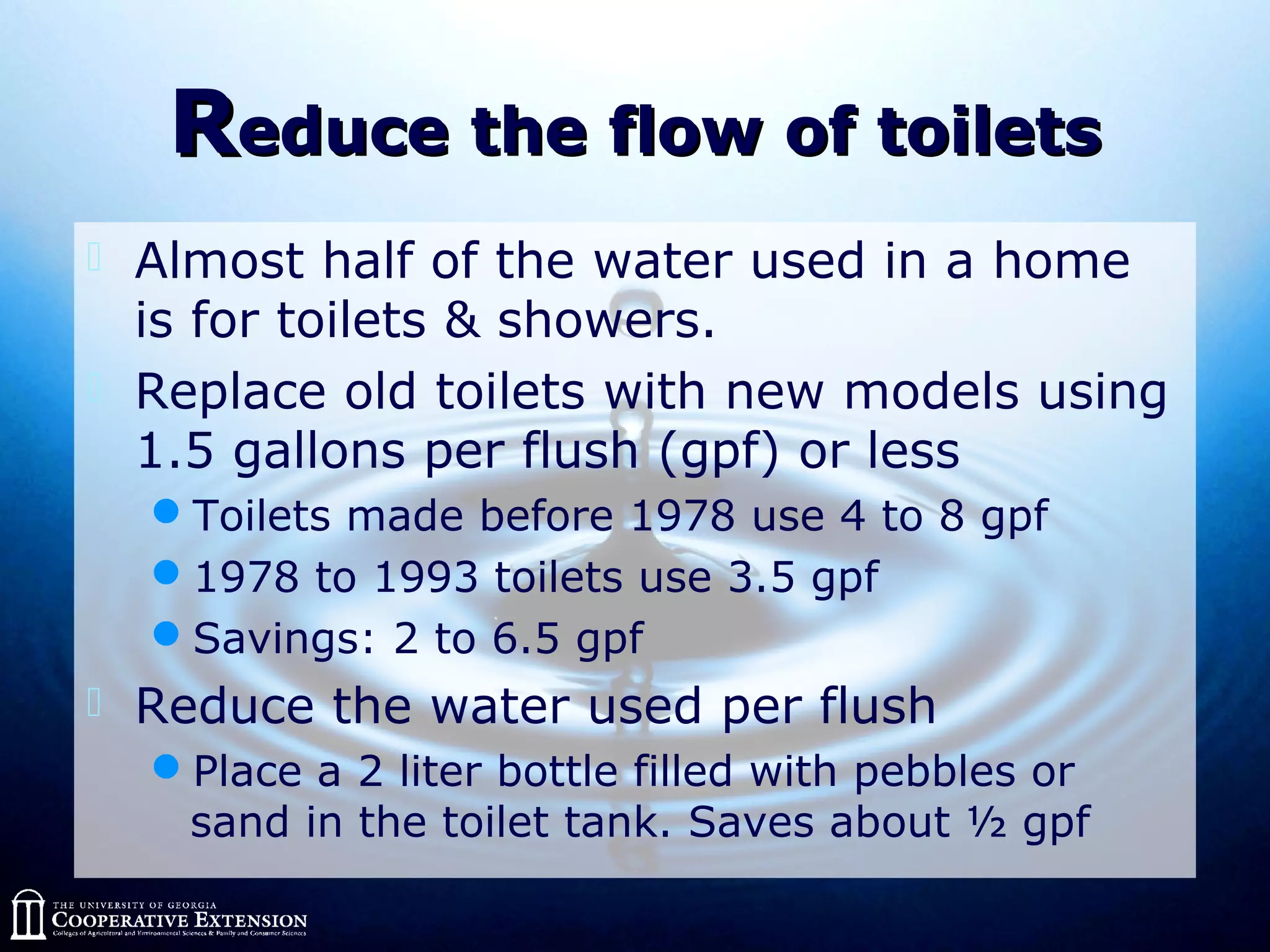 RReduce the flow of toiletseduce the flow of toilets
 Almost half of the water used in a home
is for toilets & showers.
 Replace old toilets with new models using
1.5 gallons per flush (gpf) or less
Toilets made before 1978 use 4 to 8 gpf
1978 to 1993 toilets use 3.5 gpf
Savings: 2 to 6.5 gpf
 Reduce the water used per flush
Place a 2 liter bottle filled with pebbles or
sand in the toilet tank. Saves about ½ gpf
 