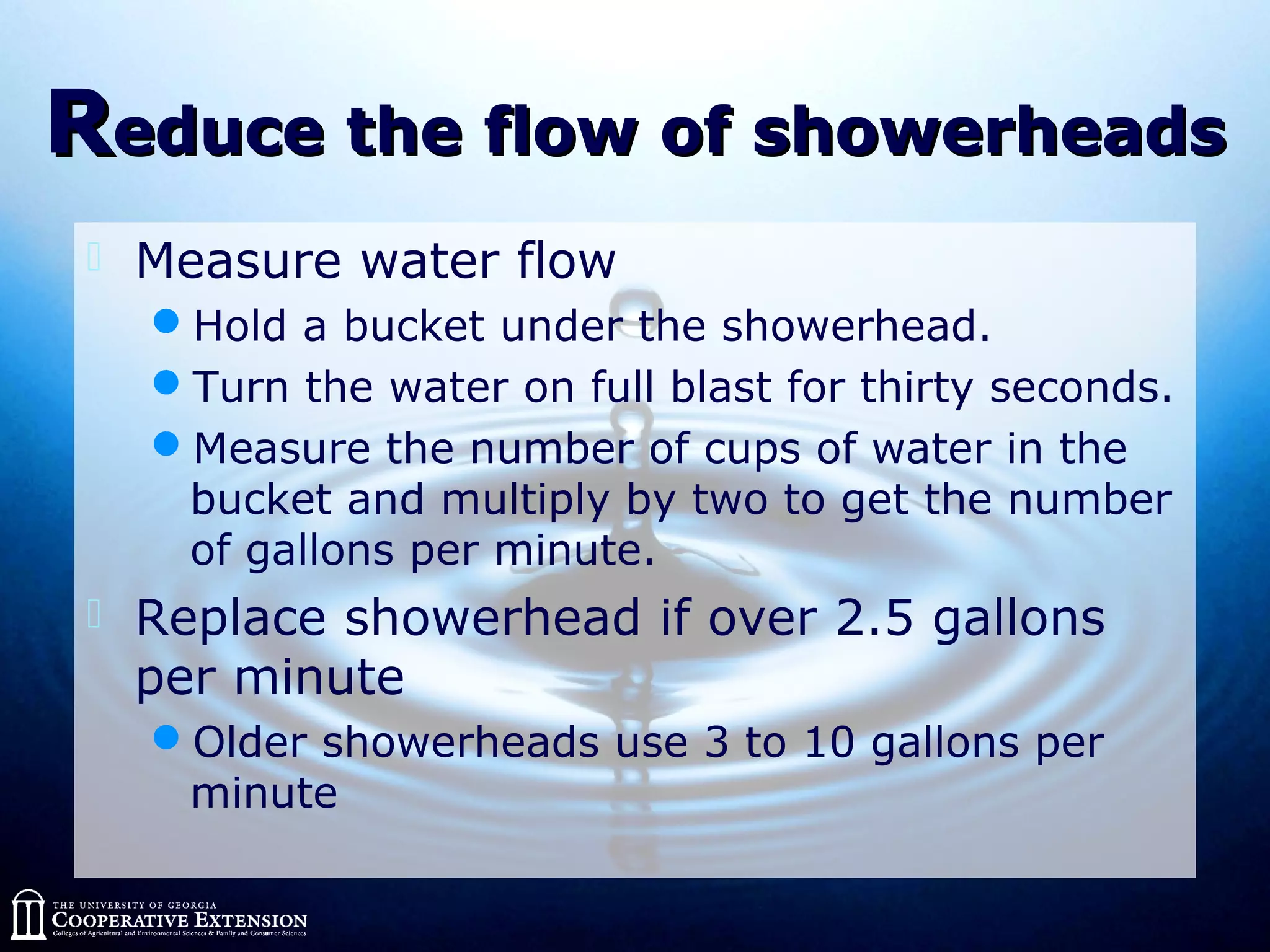 RReduce the flow of showerheadseduce the flow of showerheads
 Measure water flow
Hold a bucket under the showerhead.
Turn the water on full blast for thirty seconds.
Measure the number of cups of water in the
bucket and multiply by two to get the number
of gallons per minute.
 Replace showerhead if over 2.5 gallons
per minute
Older showerheads use 3 to 10 gallons per
minute
 
