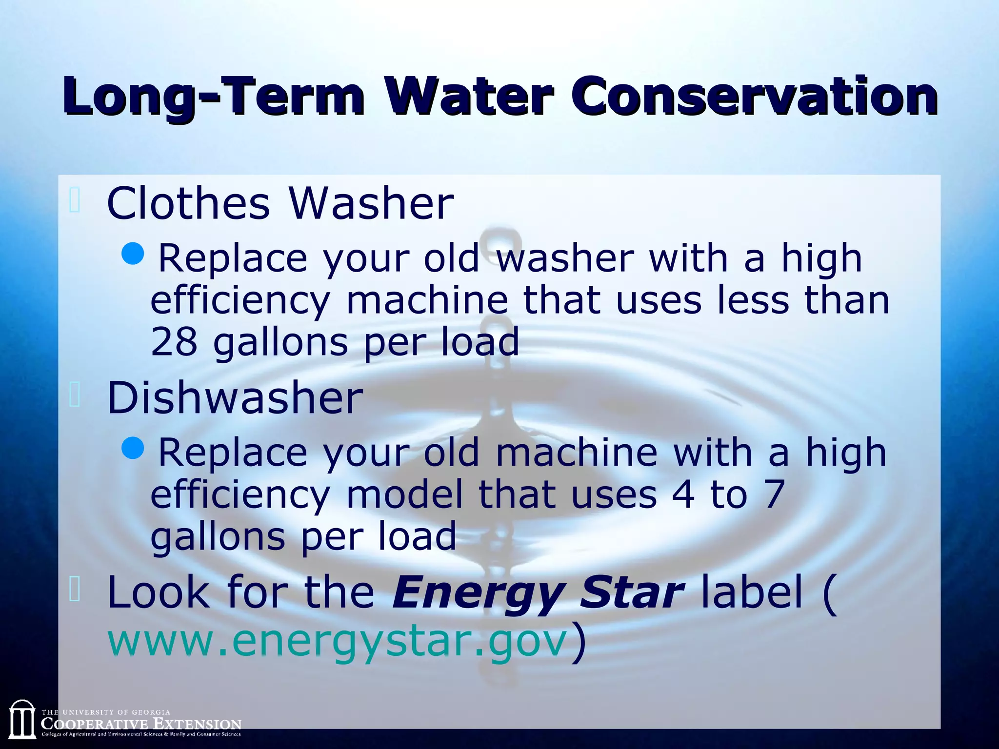Long-Term Water ConservationLong-Term Water Conservation
 Clothes Washer
Replace your old washer with a high
efficiency machine that uses less than
28 gallons per load
 Dishwasher
Replace your old machine with a high
efficiency model that uses 4 to 7
gallons per load
 Look for the Energy Star label (
www.energystar.gov)
 