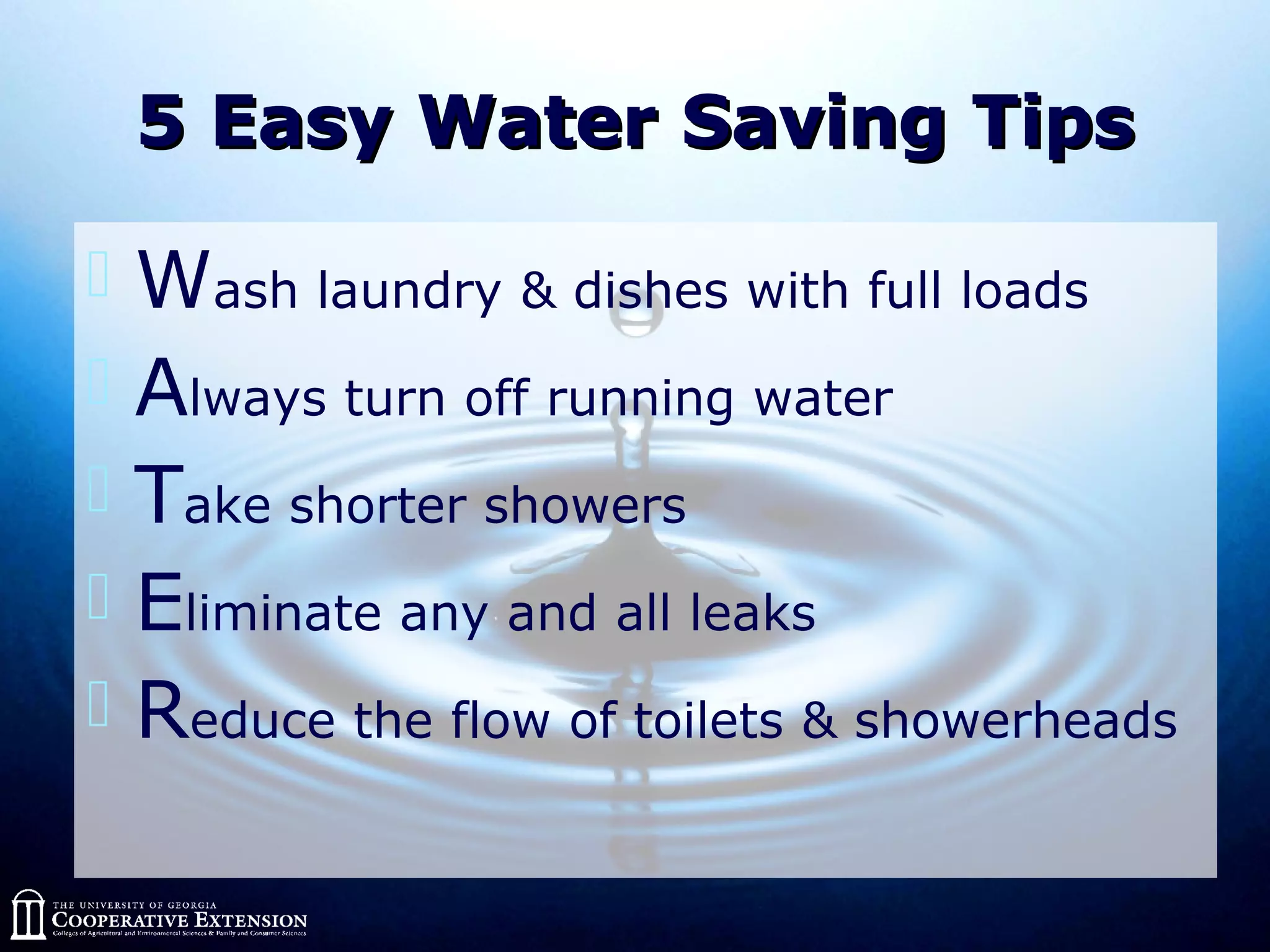 5 Easy Water Saving Tips5 Easy Water Saving Tips
 Wash laundry & dishes with full loads
 Always turn off running water
 Take shorter showers
 Eliminate any and all leaks
 Reduce the flow of toilets & showerheads
 