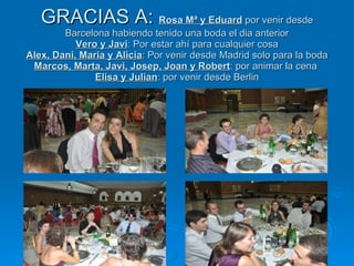 GRACIAS A:  Rosa Mª y Eduard  por venir desde Barcelona habiendo tenido una boda el dia anterior Vero y Javi : Por estar ahí para cualquier cosa Alex, Dani, Maria y Alicia : Por venir desde Madrid solo para la boda Marcos, Marta, Javi, Josep, Joan y Robert : por animar la cena  Elisa y Julian : por venir desde Berlin 