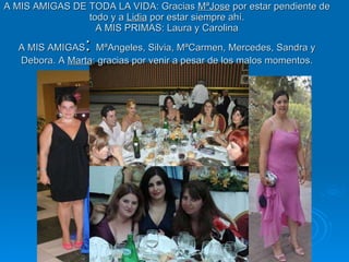 A MIS AMIGAS DE TODA LA VIDA: Gracias  MªJose  por estar pendiente de todo y a  Lidia  por estar siempre ahí.  A MIS PRIMAS: Laura y Carolina  A MIS AMIGAS :  MªAngeles, Silvia, MªCarmen, Mercedes, Sandra y Debora. A  Marta : gracias por venir a pesar de los malos momentos. 