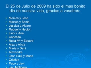El 25 de Julio de 2009 ha sido el mas bonito dia de nuestra vida, gracias a vosotros:  Monica y Jose Moises y Sonia Jessica y Alvaro Raquel y Hector Lino Y Ana Conchita Rosa Mª y Eduard Alex y Alicia Maria y Dani Alexandre Jean Paul y Made Cristian  Paco y Javi Javi Molinero Marcos y Laura Robert Louis y Marc Josep Joan  Elisa y Julian Roberto Mª Carmen y Silvia Mª Angeles Sandra y Debora Javi y Vero Mª Jose y Jose Isa Puri y Victor Amador y Dolores Rosa y Manolo 