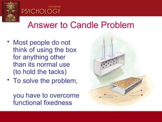 Answer to Candle Problem
• Most people do not
think of using the box
for anything other
than its normal use
(to hold the tacks)
• To solve the problem,
you have to overcome
functional fixedness
 