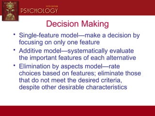 Decision Making
• Single-feature model—make a decision by
focusing on only one feature
• Additive model—systematically evaluate
the important features of each alternative
• Elimination by aspects model—rate
choices based on features; eliminate those
that do not meet the desired criteria,
despite other desirable characteristics
 