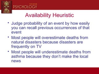 Availability Heuristic
• Judge probability of an event by how easily
you can recall previous occurrences of that
event
• Most people will overestimate deaths from
natural disasters because disasters are
frequently on TV
• Most people will underestimate deaths from
asthma because they don’t make the local
news
 