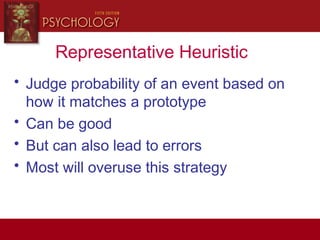 Representative Heuristic
• Judge probability of an event based on
how it matches a prototype
• Can be good
• But can also lead to errors
• Most will overuse this strategy
 